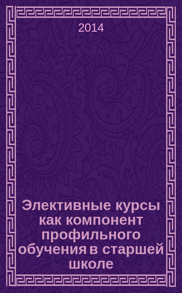 Элективные курсы как компонент профильного обучения в старшей школе : учебно-методическое пособие для студентов физико- математических факультетов педагогических вузов и учителей математики