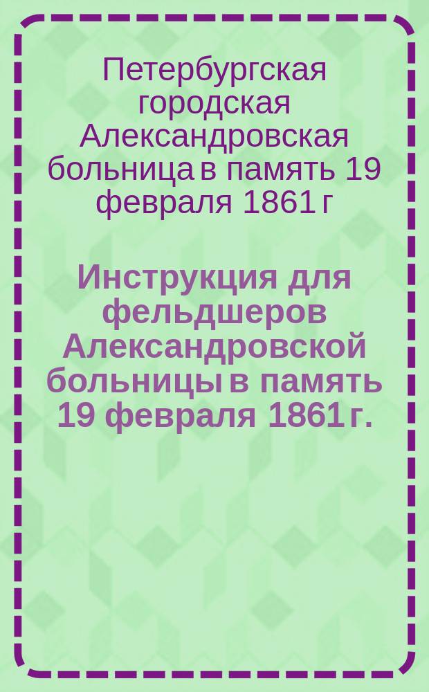 Инструкция для фельдшеров Александровской больницы в память 19 февраля 1861 г. : утвержден 25 октября 1903 г.