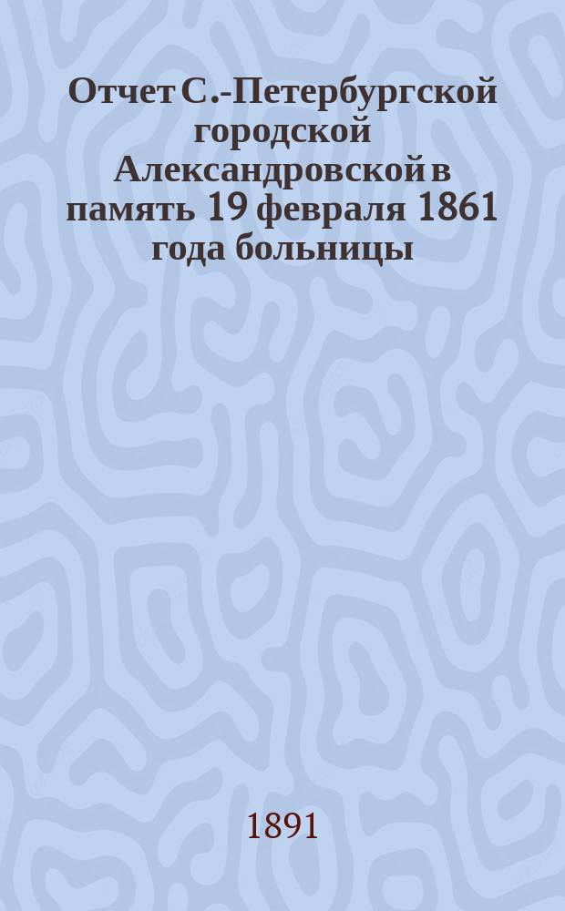 Отчет С.-Петербургской городской Александровской в память 19 февраля 1861 года больницы... ... за 1890 г.