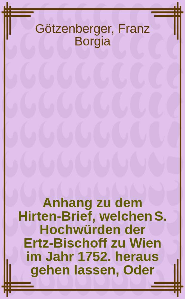 Anhang zu dem Hirten-Brief, welchen S. Hochwürden der Ertz-Bischoff zu Wien im Jahr 1752. heraus gehen lassen, Oder: Catholische Erklärung darüber