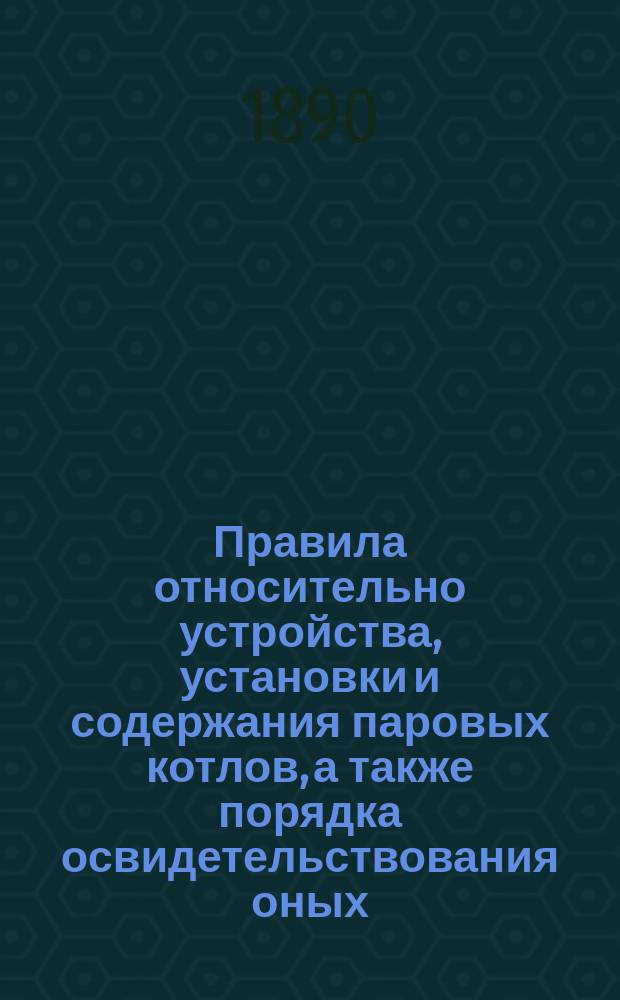 Правила относительно устройства, установки и содержания паровых котлов, а также порядка освидетельствования оных : утверждены Министром финансов 30 июля 1890 г.