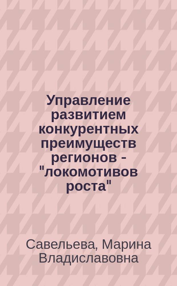 Управление развитием конкурентных преимуществ регионов - "локомотивов роста" : автореферат диссертации на соискание ученой степени д. э. н. : специальность 08.00.05 <Экон. и упр. нар. хоз.>