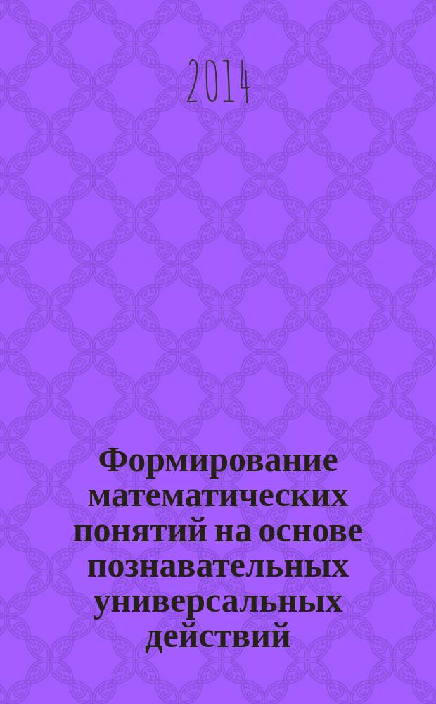 Формирование математических понятий на основе познавательных универсальных действий : учебно-методический комплекс по дисциплине : учебно-методическое пособие : для студентов, обучающихся по направлению подготовки 050100.62 - Педагогическое образование, профиль "Начальное образование"