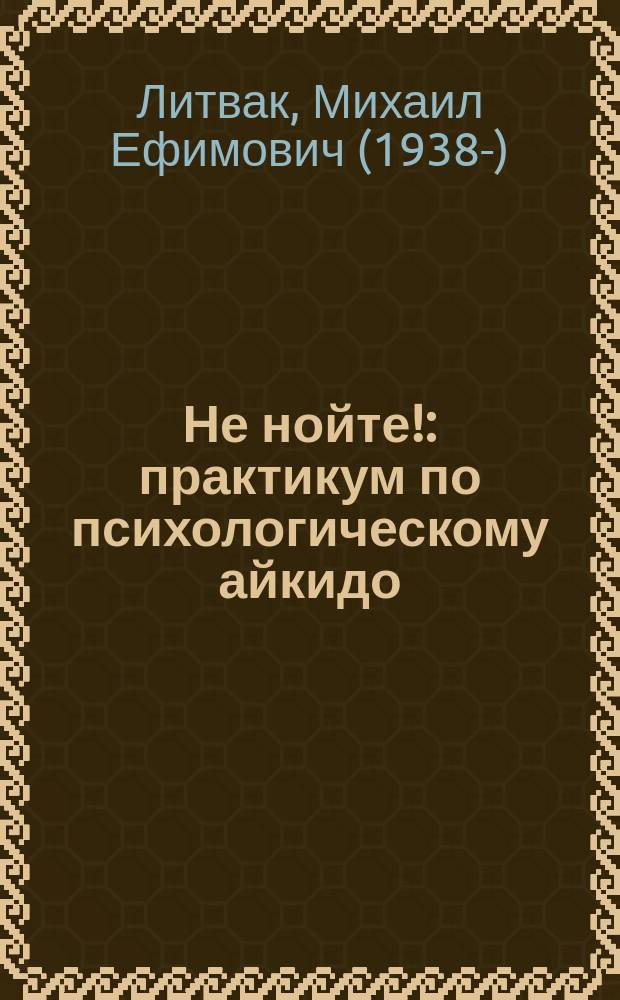 Не нойте! : практикум по психологическому айкидо