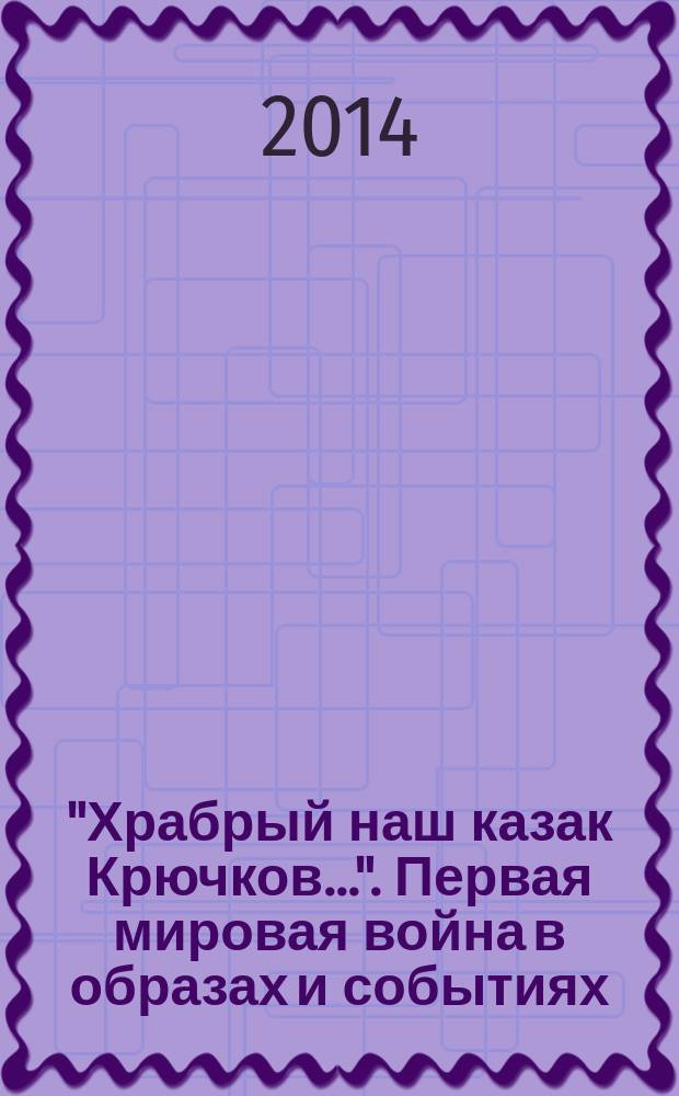 "Храбрый наш казак Крючков...". Первая мировая война в образах и событиях : из собрания Омского областного музея изобразительных искусств имени М. А. Врубеля : каталог к 100-летию начала Первой мировой войны