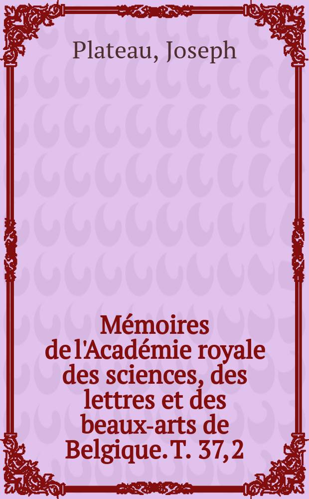 M&eacute;moires de l'Acad&eacute;mie royale des sciences, des lettres et des beaux-arts de Belgique. T. 37, [2] : Recherches exp&eacute;rimentales et th&eacute;oriques sur les figures d'&eacute;quilibre d'une masse liquide sans pesanteur