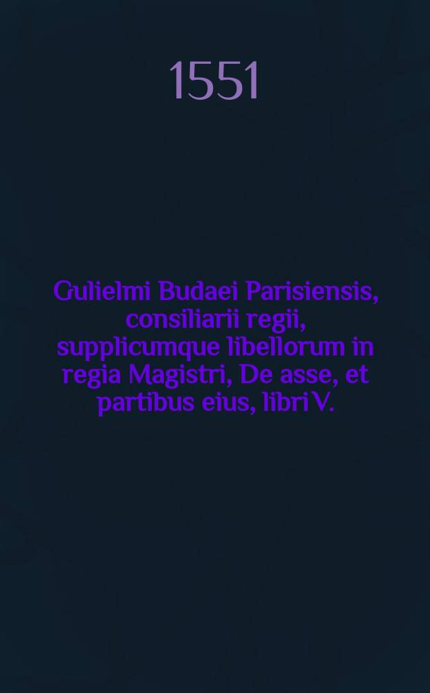 Gulielmi Budaei Parisiensis, consiliarii regii, supplicumque libellorum in regia Magistri, De asse, et partibus eius, libri V.