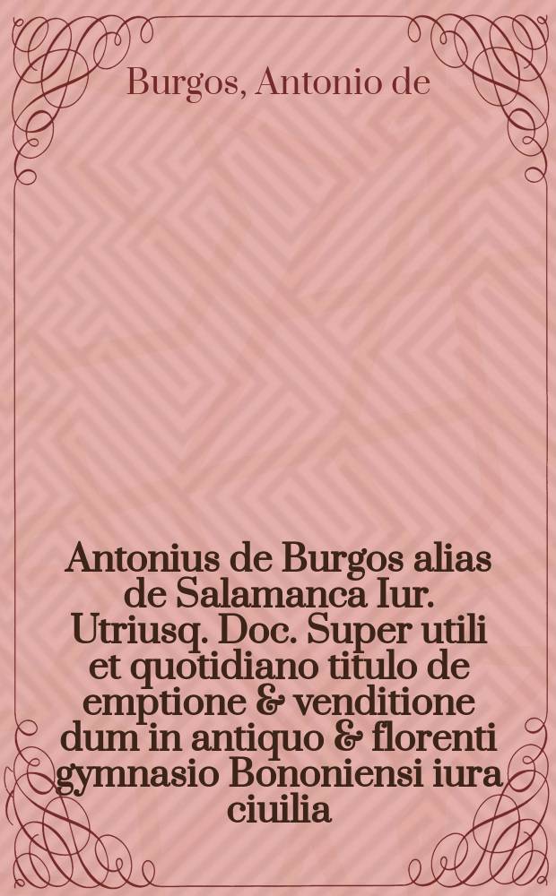 Antonius de Burgos alias de Salamanca Iur. Utriusq. Doc. Super utili et quotidiano titulo de emptione & venditione dum in antiquo & florenti gymnasio Bononiensi iura ciuilia, & canonica interpretaretur, cum summarijs, & Indice ad flores totius operis in promptu inveniendos