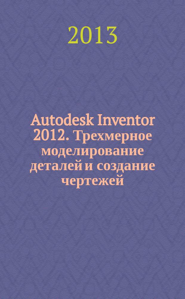 Autodesk Inventor 2012. Трехмерное моделирование деталей и создание чертежей : учебное пособие : для студентов высших учебных заведений, обучающихся по машиностроительным направлениям подготовки