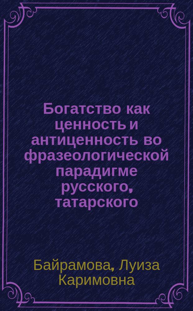Богатство как ценность и антиценность во фразеологической парадигме русского, татарского, английского, немецкого, французского языков : монография : аксиологический фразеологический словарь