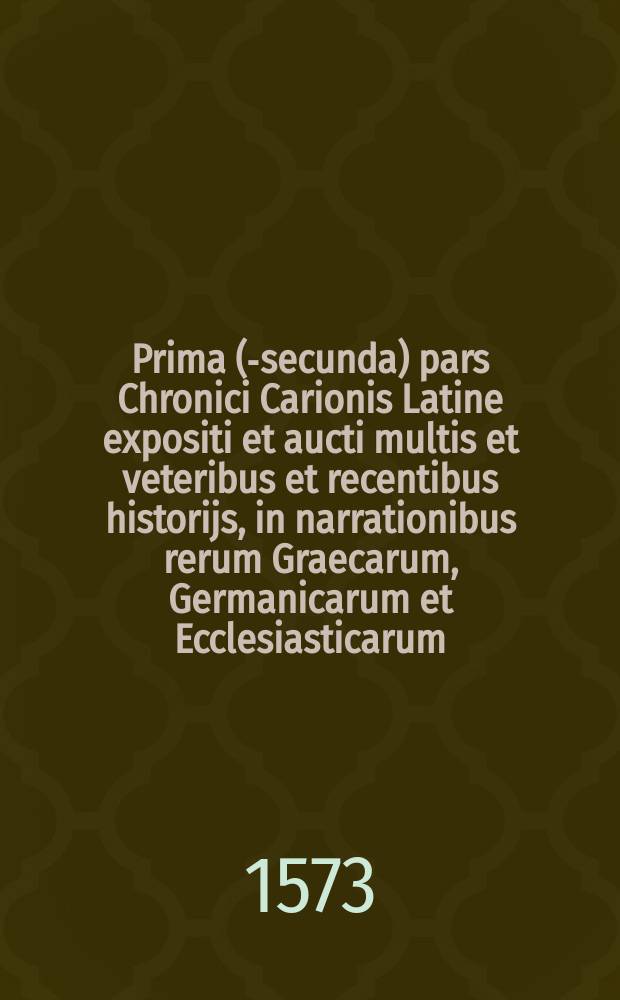 [Prima (-secunda) pars Chronici Carionis Latine expositi et aucti multis et veteribus et recentibus historijs, in narrationibus rerum Graecarum, Germanicarum et Ecclesiasticarum, a Philip. Melanth. cui acceßit ... Index].