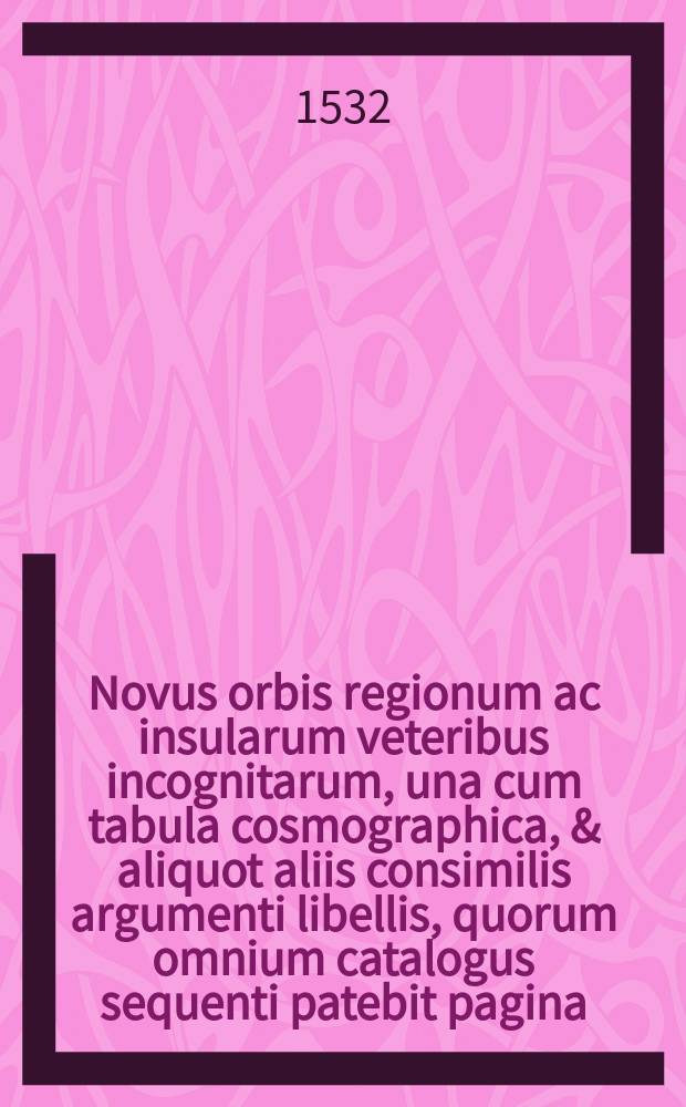 Novus orbis regionum ac insularum veteribus incognitarum, una cum tabula cosmographica, & aliquot aliis consimilis argumenti libellis, quorum omnium catalogus sequenti patebit pagina. His accessit copiosus rerum memorabilium index