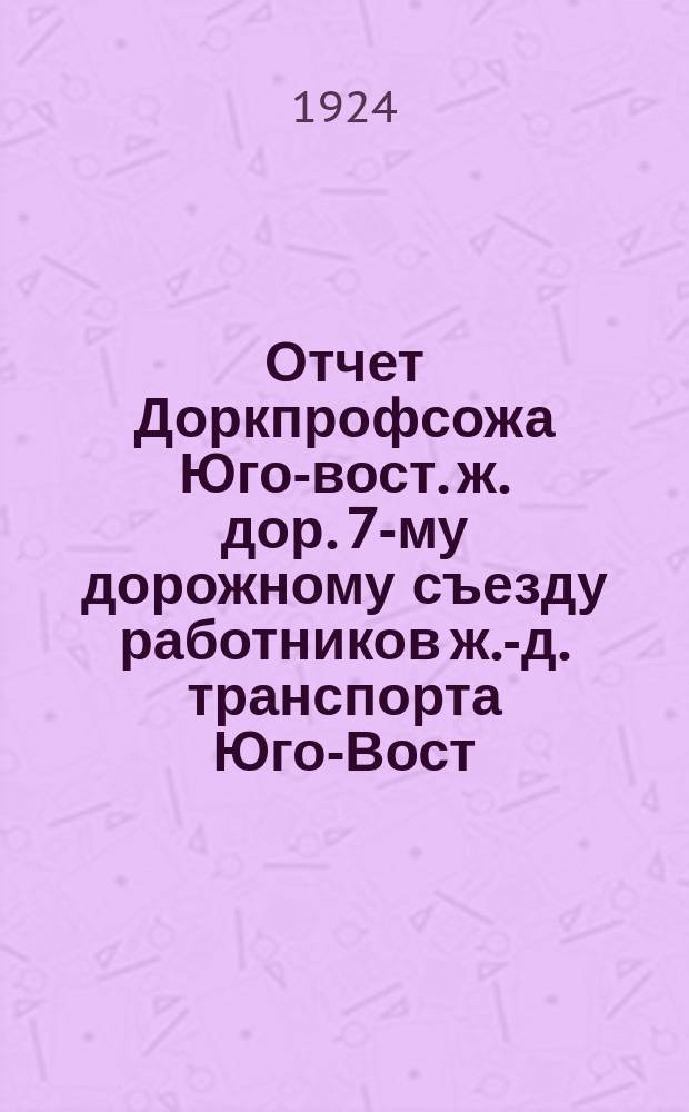 Отчет Доркпрофсожа Юго-вост. ж. дор. 7-му дорожному съезду работников ж.-д. транспорта Юго-Вост. ж. д. : За время с 25 дек.1923 г. по 30 нояб. 1924 г