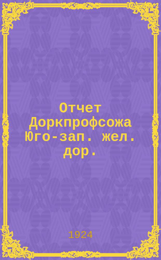 Отчет Доркпрофсожа Юго-зап. жел. дор. : Дорож. съезду работников ж.-д. трансп. Юго-запад. ж. д. за время с 9 мая 1923 г. по июль 1924 г