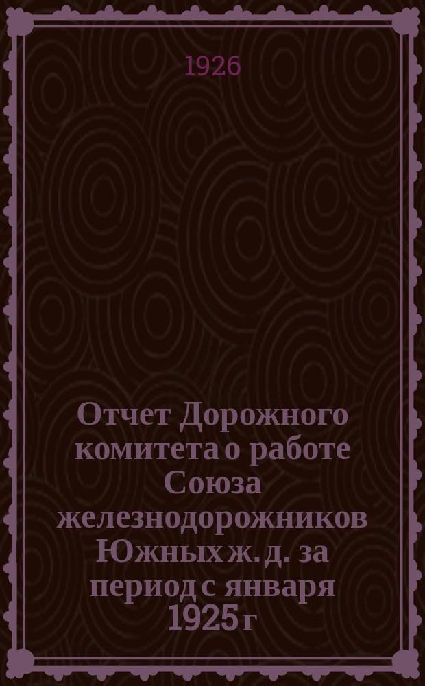 Отчет Дорожного комитета о работе Союза железнодорожников Южных ж. д. за период с января 1925 г. по июль 1926 г. : (К VI Дорожному съезду)