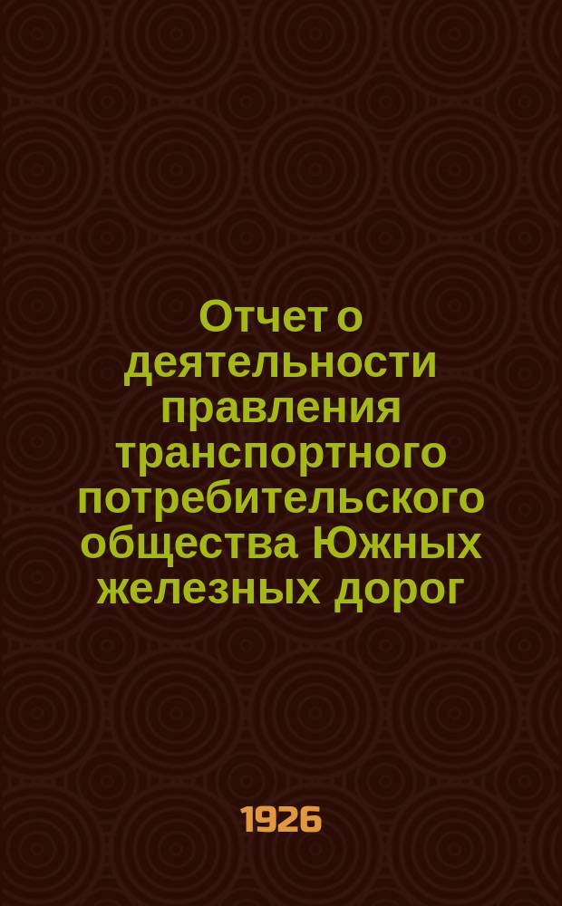 Отчет о деятельности правления транспортного потребительского общества Южных железных дорог... ... за 1925-1926-й операционный год (с 1 октября 1925 г. по 1 октября 1926 г.)