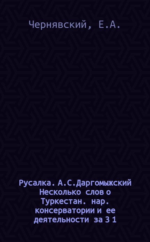 Русалка. А.С.Даргомыжский Несколько слов о Туркестан. нар. консерватории и ее деятельности за 3 1/2 месяца : Опера. Муз. А.С.Даргомыжского : Крат. либретто : Критико-биогр. очерк