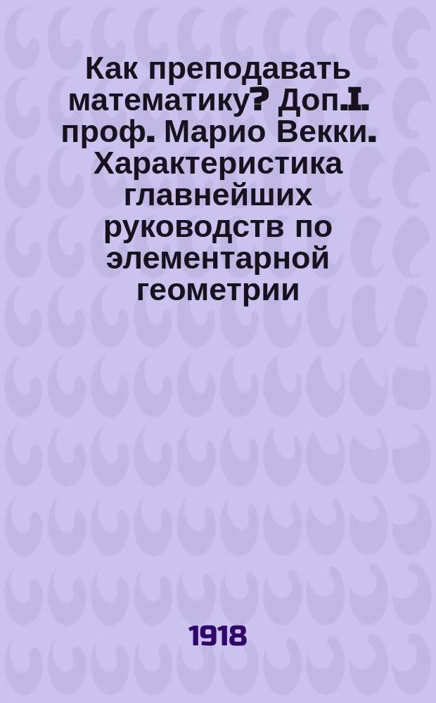 Как преподавать математику? Доп.I. проф. Марио Векки. Характеристика главнейших руководств по элементарной геометрии, вышедших в свет в италии за последнее пятидесятилетие Доп.II. Из уроков арифметики и геометрии : Преподавание математики в средней и начальной школе. Вып.1