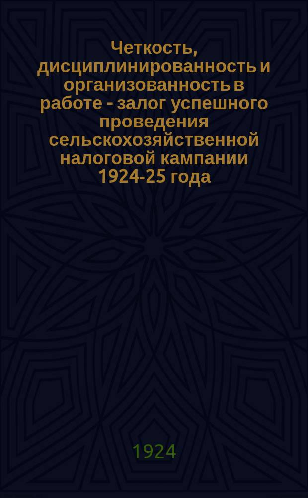 Четкость, дисциплинированность и организованность в работе - залог успешного проведения сельскохозяйственной налоговой кампании 1924-25 года : Сб. материалов о едином с.-х. налоге