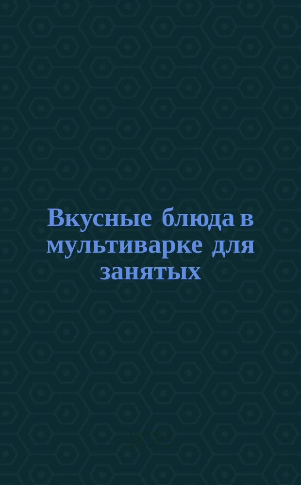 Вкусные блюда в мультиварке для занятых : очень много рецептов : быстро, красиво, вкусно, полезно, оригинально, питательно