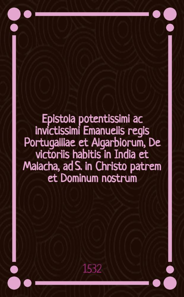 Epistola potentissimi ac invictissimi Emanuelis regis Portugalliae et Algarbiorum, De victoriis habitis in India et Malacha, ad S. in Christo patrem et Dominum nostrum, Dominum Leonem X Pont. Max. // Novus orbis regionum ac insularum veteribus incognitarum ...