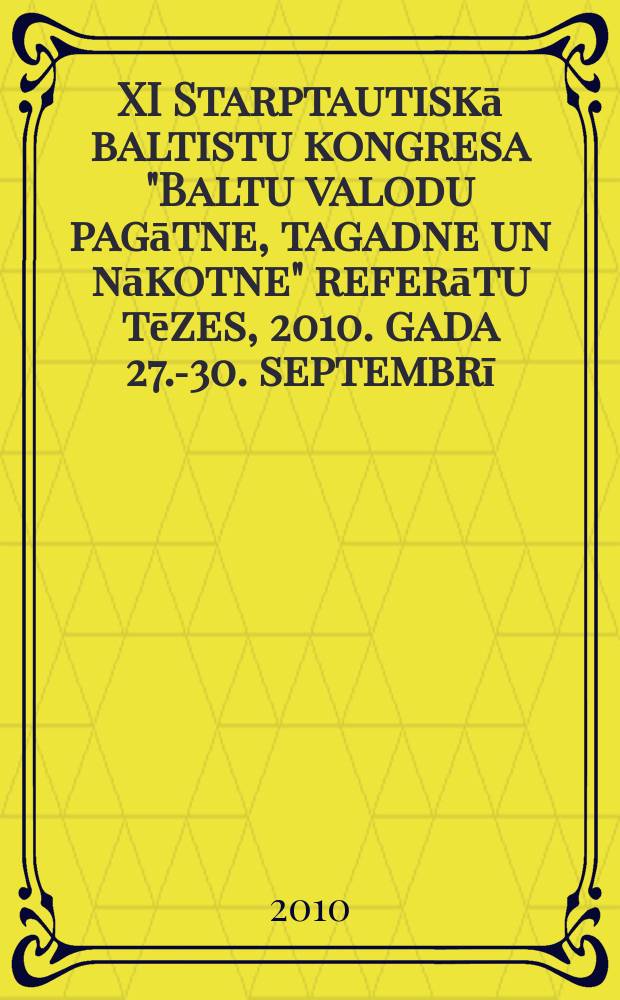 XI Starptautiskā baltistu kongresa "Baltu valodu pagātne, tagadne un nākotne" referātu tēzes, 2010. gada 27.-30. septembrī = XI Tarptautinio baltistų kongresa "Baltų kalbų praeitis, dabartis ir ateitis" pranešimų tezės, 2010. m. rugsėjo 27.-30. d. = Abstracts of the 11th International congress of Balticists "Past, present and future of the Baltic languages", September 27-30, 2010 = Тезисы докладов XI Международного конгресса балтистов "Прошлое, настоящее и будущее балтийских языков", 27-30 сентября, 2010.
