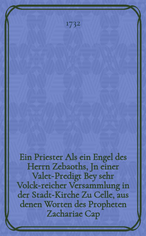 Ein Priester Als ein Engel des Herrn Zebaoths, Jn einer Valet-Predigt Bey sehr Volck-reicher Versammlung in der Stadt-Kirche Zu Celle, aus denen Worten des Propheten Zachariae Cap. III. v. 7. am Fest-Tage Michaelis, Anno MDCCXXXII.