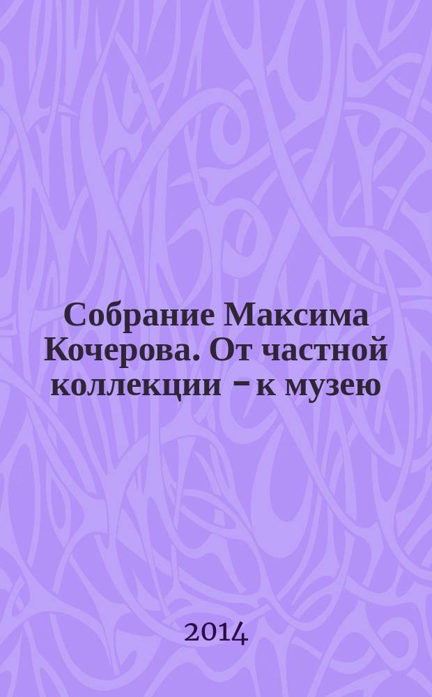 Собрание Максима Кочерова. От частной коллекции - к музею : каталог выставки