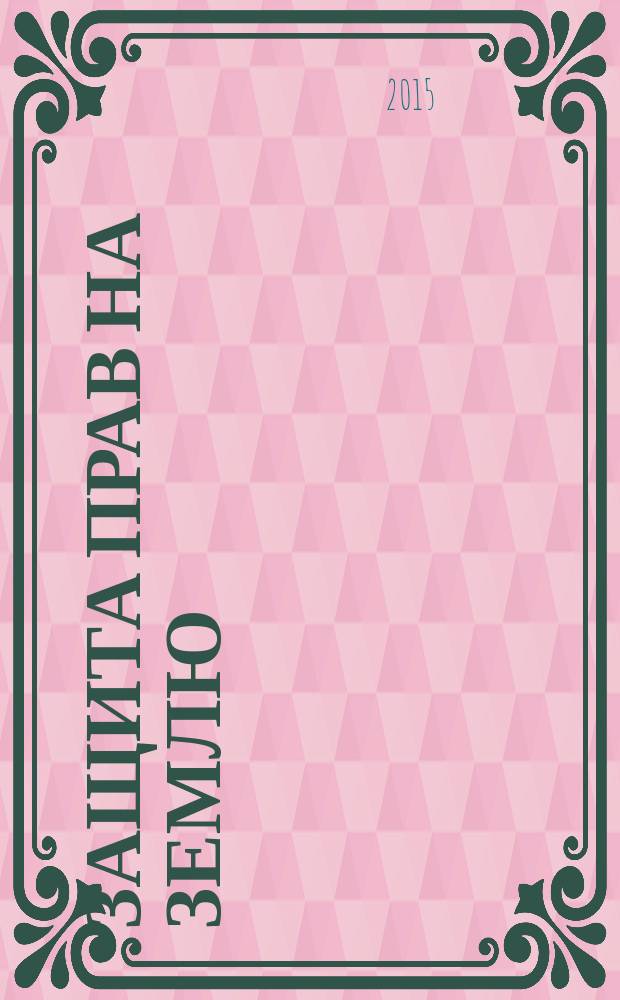 Защита прав на землю : комментарии, судебная практика, официальные разъяснения, образцы исковых заявлений