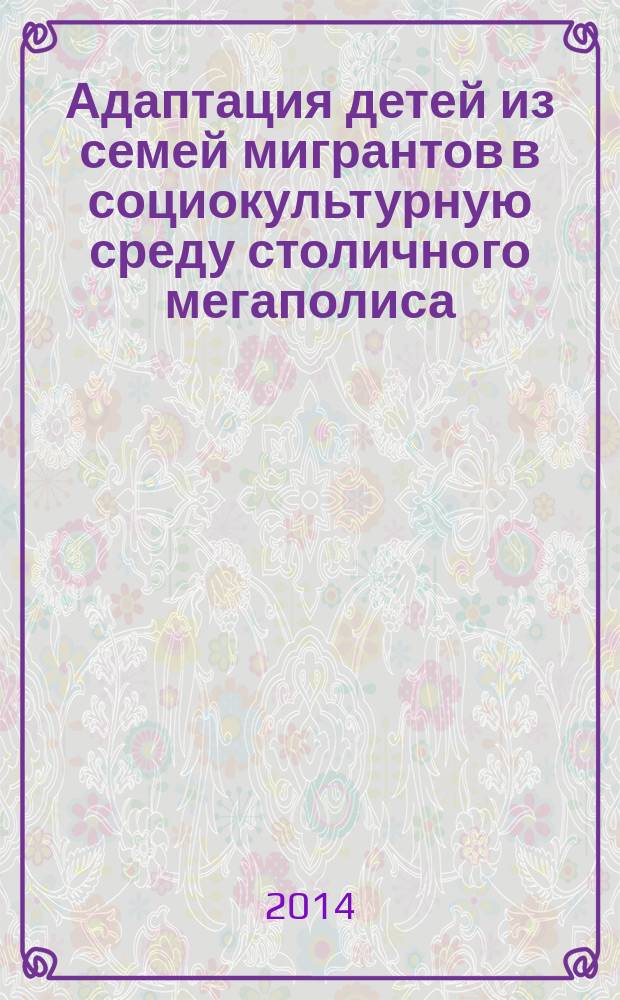 Адаптация детей из семей мигрантов в социокультурную среду столичного мегаполиса : (научно-исследовательские и учебно-методические материалы) : по итогам фестиваля культуры "Соцветие, 2 декабря 2014 г." с участием детей из семей мигрантов