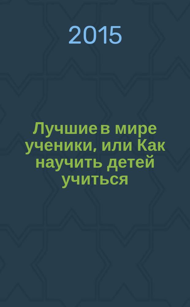 Лучшие в мире ученики, или Как научить детей учиться : опыт передовых педагогов - учителям и родителям