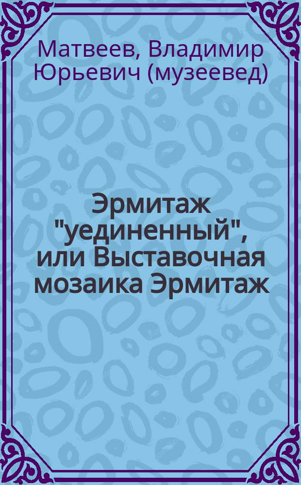 Эрмитаж "уединенный", или Выставочная мозаика Эрмитаж : материалы к истории выставочной деятельности музея: выставки в Эрмитаже и в центрах Государственного Эрмитажа