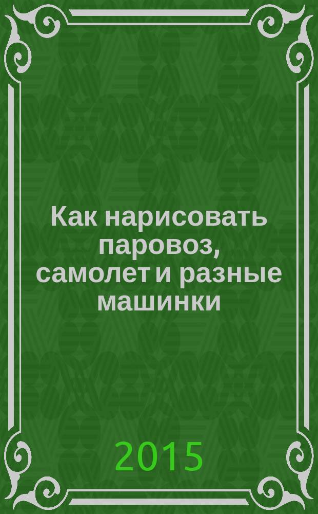 Как нарисовать паровоз, самолет и разные машинки : для детей младше 6-ти лет