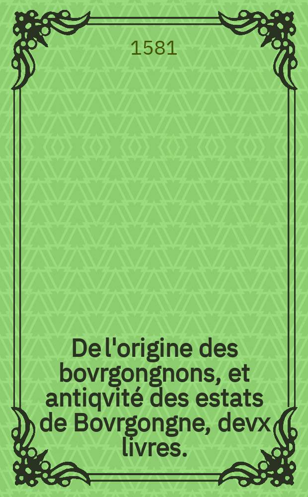 De l'origine des bovrgongnons, et antiqvité des estats de Bovrgongne, devx livres.; Plus, Des antiquitez d'Autun, liure 1; De Chalon, 2; De Mascon, 3; De l'abbaye & ville de Tournus, 1 / par Pierre de Sainct Iulien, de la maison de Balleurre, doyen de Chalon