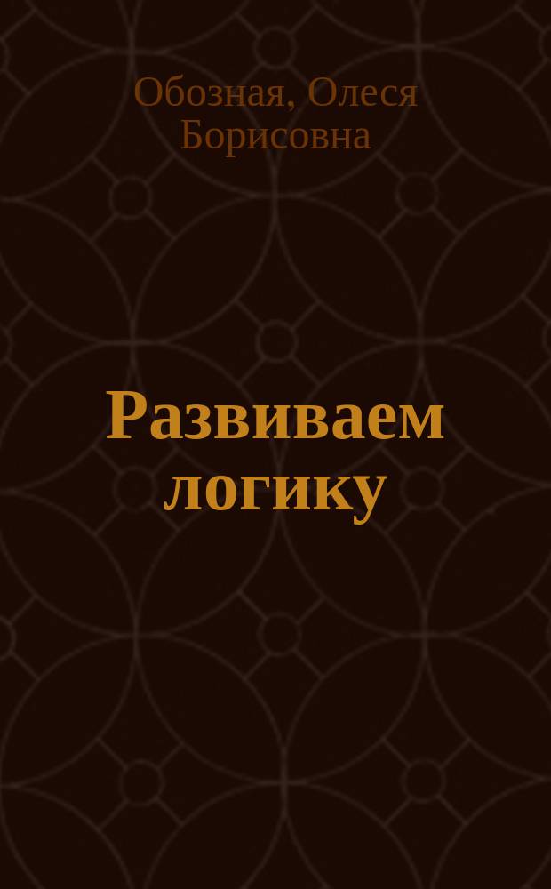 Развиваем логику : пособие для развивающего обучения : для чтения взрослыми детям : 0+