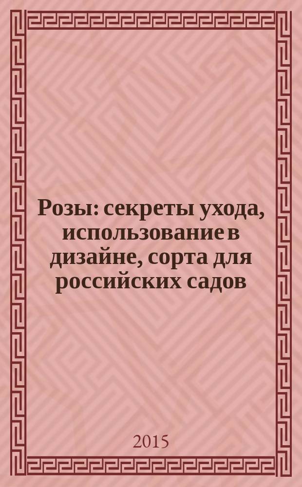 Розы : секреты ухода, использование в дизайне, сорта для российских садов