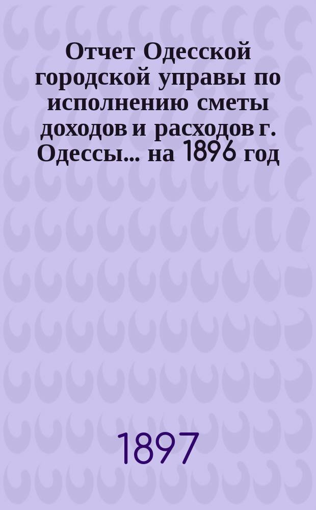 Отчет Одесской городской управы по исполнению сметы доходов и расходов г. Одессы... ... на 1896 год