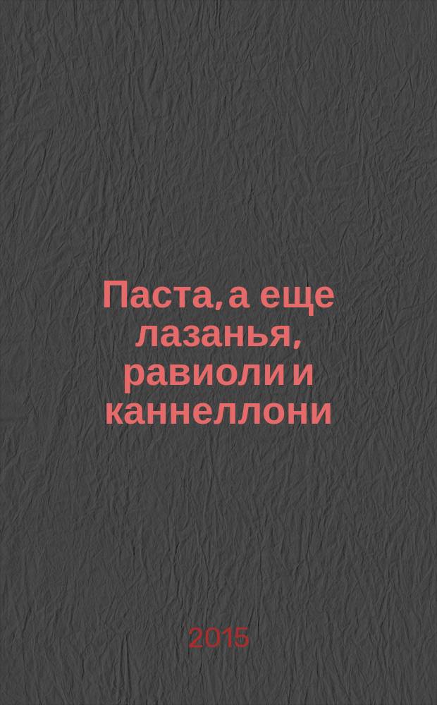 Паста, а еще лазанья, равиоли и каннеллони : вкусная еда, понятные рецепты, красивые блюда