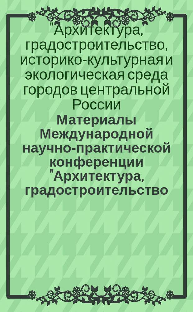 Материалы Международной научно-практической конференции "Архитектура, градостроительство, историко-культурная и экологическая среда городов центральной России, Украины и Беларуси", 12-13 марта 2014 г., [посвященной памяти заслуженного архитектора России В. Н. Городкова]
