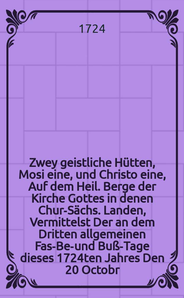 Zwey geistliche Hütten, Mosi eine, und Christo eine, Auf dem Heil. Berge der Kirche Gottes in denen Chur-Sächs. Landen, Vermittelst Der an dem Dritten allgemeinen Fast- Bet- und Buß-Tage dieses 1724ten Jahres Den 20 Octobr. Freytags nach Dom. XIX. p. Trin. In öffentlicher Versammlung zu erklären verordneten Buß-Texte, Deut. XXIX, 18. 19. und Joh. VIII, 24. aufgerichtet Daß hineingehe das ungläubige und sichere Volck, und die Stimme dieser grossen Propheten höre, zu sein selbst Wahrnehmung und Besserung Und in gegenwärtigen Betrachtungen auf eine schrifftenmäβige und erbauliche Art, Nebst beygefügter homiletischen Anleitung, in der Furcht des Herrn gezeiget