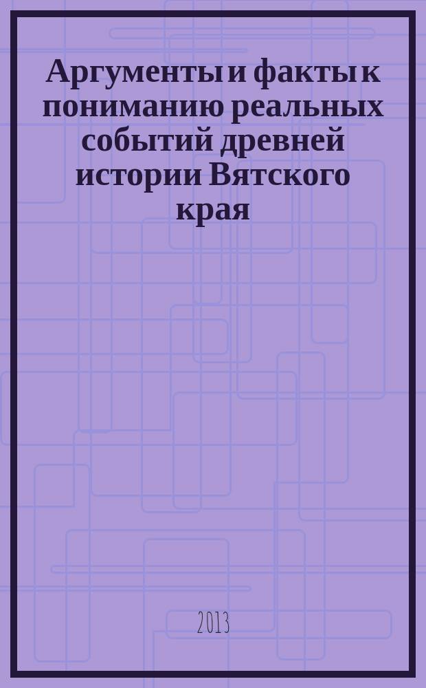 Аргументы и факты к пониманию реальных событий древней истории Вятского края : свод фрагментов летописных известий, царских грамот, из изданных трудов отечественных историков (конца XVII - первой трети XIX вв.), сочинений иностранных послов, путшественников и историков, писем казанского царя и ногайского князя, булгарских летописей о земле Вятской с комментариями автора