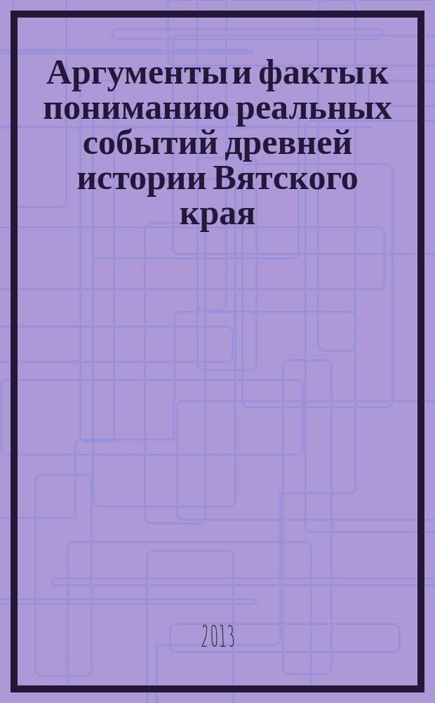 Аргументы и факты к пониманию реальных событий древней истории Вятского края : свод фрагментов летописных известий, царских грамот, из изданных трудов отечественных историков (конца XVII - первой трети XIX вв.), сочинений иностранных послов, путшественников и историков, писем казанского царя и ногайского князя, булгарских летописей о земле Вятской с комментариями автора