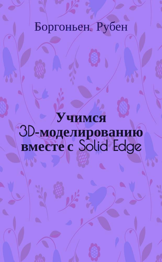 Учимся 3D-моделированию вместе с Solid Edge : учебник : перевод с английского