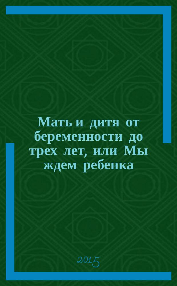 Мать и дитя от беременности до трех лет, или Мы ждем ребенка : современная энциклопедия для молодой мамы