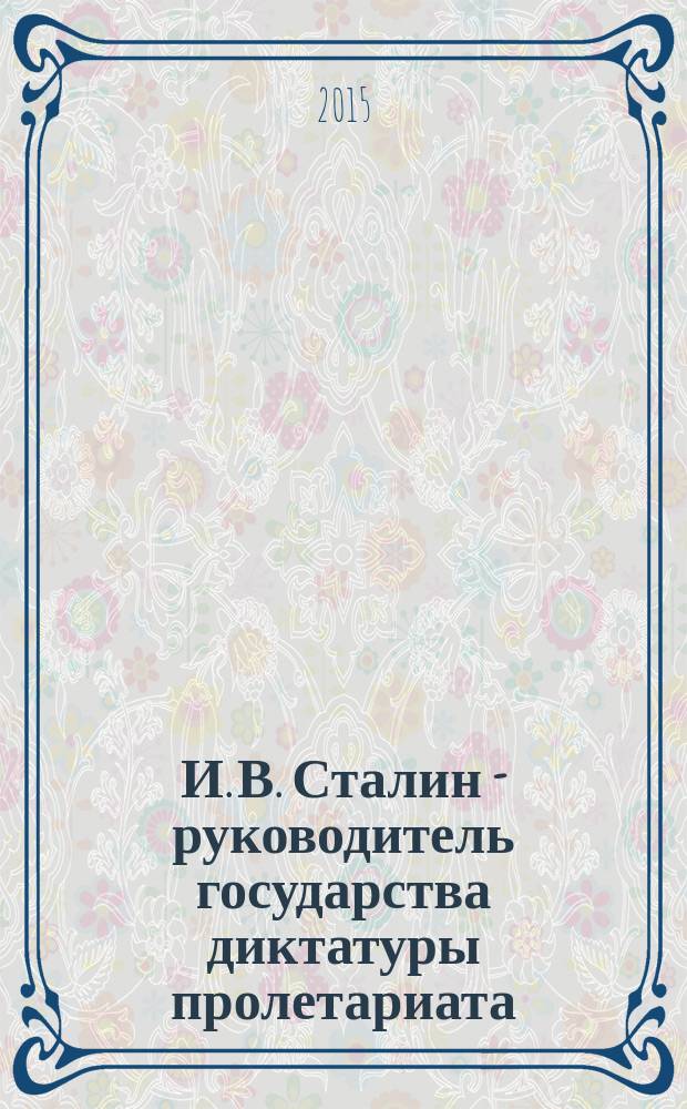 И. В. Сталин - руководитель государства диктатуры пролетариата : материалы научно-практической конференции, посвященной 135-й годовщине со дня рождения И.В. Сталина, 20 декабря 2014 года