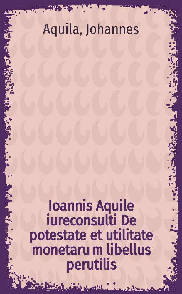 Ioannis Aquile iureconsulti De potestate et utilitate monetaru[m] libellus perutilis : ad Ioannem Srofflerinum facile omnium nostro aevo principem mathematicorum // De re pecuniaria antiqua ...