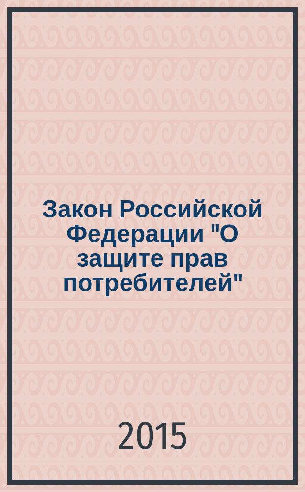 Закон Российской Федерации "О защите прав потребителей" : текст с изменениями и дополнениями на 2015 год : от 7 февраля 1992 г. № 2300-1 : (в ред. Федеральных законов от 09.01.1996 № 2-Ф3 ... от 05.05.2014 № 112-Ф3)