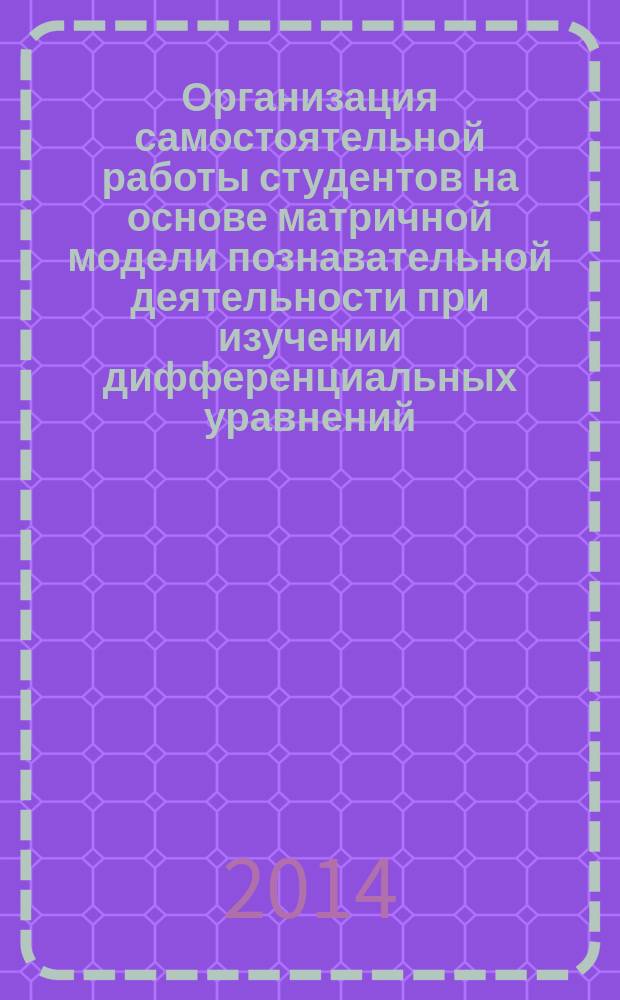Организация самостоятельной работы студентов на основе матричной модели познавательной деятельности при изучении дифференциальных уравнений : учебно-методическое пособие для самостоятельной профессиональной подготовки студентов технических университетов