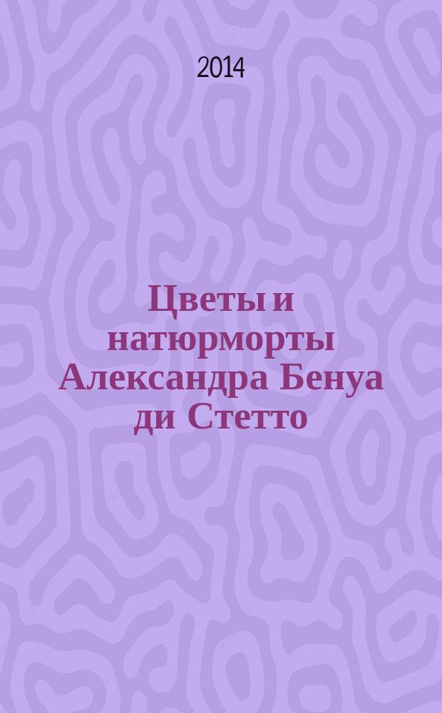 Цветы и натюрморты Александра Бенуа ди Стетто = The flowers & still lifes of Alexander Benois di Stetto : каталог выставки к Международному фестивалю "Императорские сады России" и в рамках перекрестного года культуры Великобритании в России и России в Великобритании