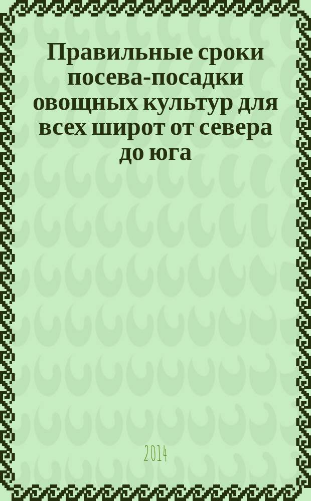 Правильные сроки посева-посадки овощных культур для всех широт от севера до юга : как легко повысить урожай в 2 раза и более! экологически чистых овощей и фруктов при минимальных затратах